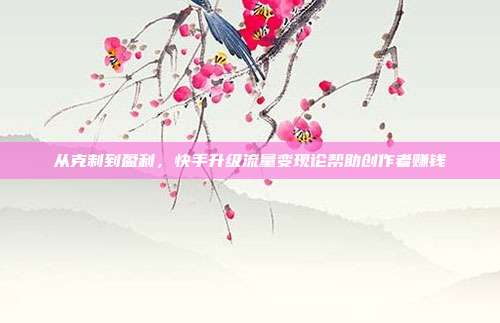 从克制到盈利,快手升级流量变现论帮助创作者赚钱