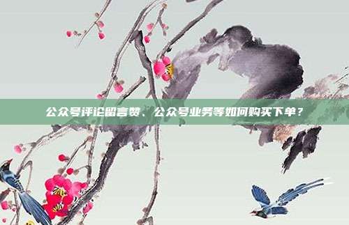 公众号评论留言赞、公众号业务等如何购买下单?